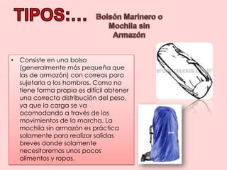 TIPOS:…Bolsón Marinero o Mochila sin ArmazónConsiste en una bolsa (generalmente más pequeña que las de armazón) con correas para sujetarla a los hombros. Como no tiene forma propia es difícil obtener una correcta distribución del peso, ya que la carga se va acomodando a través de los movimientos de la marcha. La mochila sin armazón es práctica solamente para realizar salidas breves donde solamente necesitaremos unos pocos alimentos y ropas.