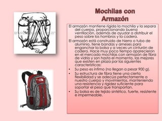 Mochilas con ArmazónEl armazón mantiene rígida la mochila y la separa del cuerpo, proporcionando buena ventilación, además de ayudar a distribuir el peso sobre los hombros y la cadera.El armazón está construido de hierro o tubo de aluminio, tiene bandas y arneses para enganchar la bolsa y a veces un cinturón de cadera. Hace muy poco tiempo aparecieron en el mercado mochilas con armazón de fibra de vidrio y son hasta el momento, las mejores que existen en plaza por las siguientes características: Su peso es ínfimo (no llegan a pesar 900 g).Su estructura de fibra tiene una cierta flexibilidad y se adecúa perfectamente a nuestro cuerpo y movimientos, manteniendo una resistencia y rigidez suficiente para soportar el peso que transportan.Su bolsa es de tejido sintético, fuerte, resistente e impermeable.