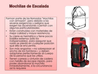 Mochilas de EscaladaForman parte de las llamadas "Mochilas con armazón", pero debido a las severas exigencias y peligros que exigen las ascensiones cuentan con algunas particularidades:Están construidas con materiales de mejor calidad y mayor resistencia.Su cierre es hermético y tiene pocos bolsillos externos (sólo los indispensables), para asegurar que nada se pierda en cualquier posición que ella se encuentre.Son más angostas —no sobrepasan el ancho de los hombros— y deben adaptarse perfectamente al cuerpo de la persona que las utiliza.Tienen correas y cinturón de cadera con hebilla de escape rápido, para poder abandonar la mochila inmediatamente, si la circunstancia así lo requiere