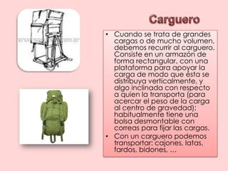 CargueroCuando se trata de grandes cargas o de mucho volumen, debemos recurrir al carguero. Consiste en un armazón de forma rectangular, con una plataforma para apoyar la carga de modo que ésta se distribuya verticalmente, y algo inclinada con respecto a quien la transporta (para acercar el peso de la carga al centro de gravedad); habitualmente tiene una bolsa desmontable con correas para fijar las cargas.Con un carguero podemos transportar: cajones, latas, fardos, bidones, …
