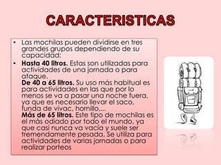 CARACTERISTICASLas mochilas pueden dividirse en tres grandes grupos dependiendo de su capacidad: Hasta 40 litros. Estas son utilizadas para actividades de una jornada o para ataque.De 40 a 65 litros. Su uso más habitual es para actividades en las que por lo menos se va a pasar una noche fuera, ya que es necesario llevar el saco, funda de vivac, hornillo,...Más de 65 litros. Este tipo de mochilas es el más odiado por todo el mundo, ya que casi nunca va vacía y suele ser tremendamente pesada. Se utiliza para actividades de varias jornadas o para realizar porteos