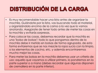 DISTRIBUCIÓN DE LA CARGAEs muy recomendable hacer una lista antes de organizar la mochila. Guiándote por la lista, vas buscando todo el material, y organizándolo encima de la cama a la vez que lo vamos anotando. Asegúrate de tener todo antes de meter las cosas en la mochila y evitarás sorpresas.Para colocar las cosas, debemos recordar que la mochila es una "bolsa de bolsas"; todo lo que pongamos dentro de la mochila debe ir metido en bolsas de forma agrupada, de esta forma evitaremos que se nos mezcle la ropa sucia con la limpia, o los elementos de cocina, etc. y además encontraremos mucho mejor las cosas.Para meter las bolsas en la mochila debemos usar un criterio de uso; aquello que vayamos a utilizar primero, lo pondremos en la parte superior o a mano (debes recordar que algunas disponen de cremallera en la parte inferior).