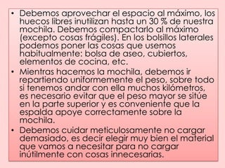 Debemos aprovechar el espacio al máximo, los huecos libres inutilizan hasta un 30 % de nuestra mochila. Debemos compactarlo al máximo (excepto cosas frágiles). En los bolsillos laterales podemos poner las cosas que usemos habitualmente: bolsa de aseo, cubiertos, elementos de cocina, etc.Mientras hacemos la mochila, debemos ir repartiendo uniformemente el peso, sobre todo si tenemos andar con ella muchos kilómetros, es necesario evitar que el peso mayor se sitúe en la parte superior y es conveniente que la espalda apoye correctamente sobre la mochila.Debemos cuidar meticulosamente no cargar demasiado, es decir elegir muy bien el material que vamos a necesitar para no cargar inútilmente con cosas innecesarias.