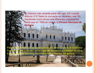 Su historia más reciente parte del siglo XIII cuando
                Alfonso X El Sabio la convierte en cazadero real. Es
                mantenido como tal por sus diferentes propietarios
                hasta que en 1969 es creado el Parque Nacional de
                Doñana.




Palacio del Acebrón. Fue construido en los años 60 por Luis Espinosa
Fondevilla, que lo dedicó como lugar de residencia y pabellón de caza.
En la actualidad funciona como centro de visitantes del parque.
 