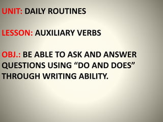 UNIT: DAILY ROUTINES
LESSON: AUXILIARY VERBS
OBJ.: BE ABLE TO ASK AND ANSWER
QUESTIONS USING “DO AND DOES”
THROUGH WRITING ABILITY.
 