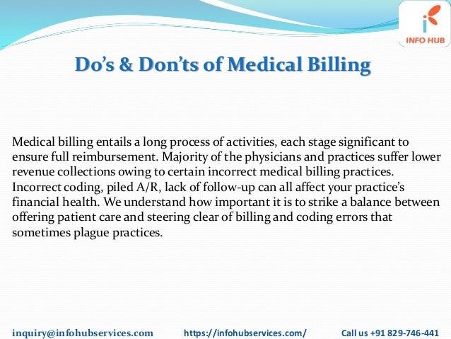 inquiry@infohubservices.com https://infohubservices.com/ Call us +91 829-746-441
Do’s & Don’ts of Medical Billing
Medical billing entails a long process of activities, each stage significant to
ensure full reimbursement. Majority of the physicians and practices suffer lower
revenue collections owing to certain incorrect medical billing practices.
Incorrect coding, piled A/R, lack of follow-up can all affect your practice’s
financial health. We understand how important it is to strike a balance between
offering patient care and steering clear of billing and coding errors that
sometimes plague practices.
 