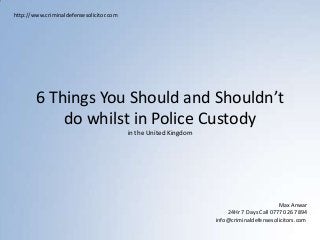 6 Things You Should and Shouldn’t
do whilst in Police Custody
in the United Kingdom
http://www.criminaldefensesolicitor.com
Max Anwar
24Hr 7 Days Call 07770 267 894
info@criminaldefensesolicitors.com
 