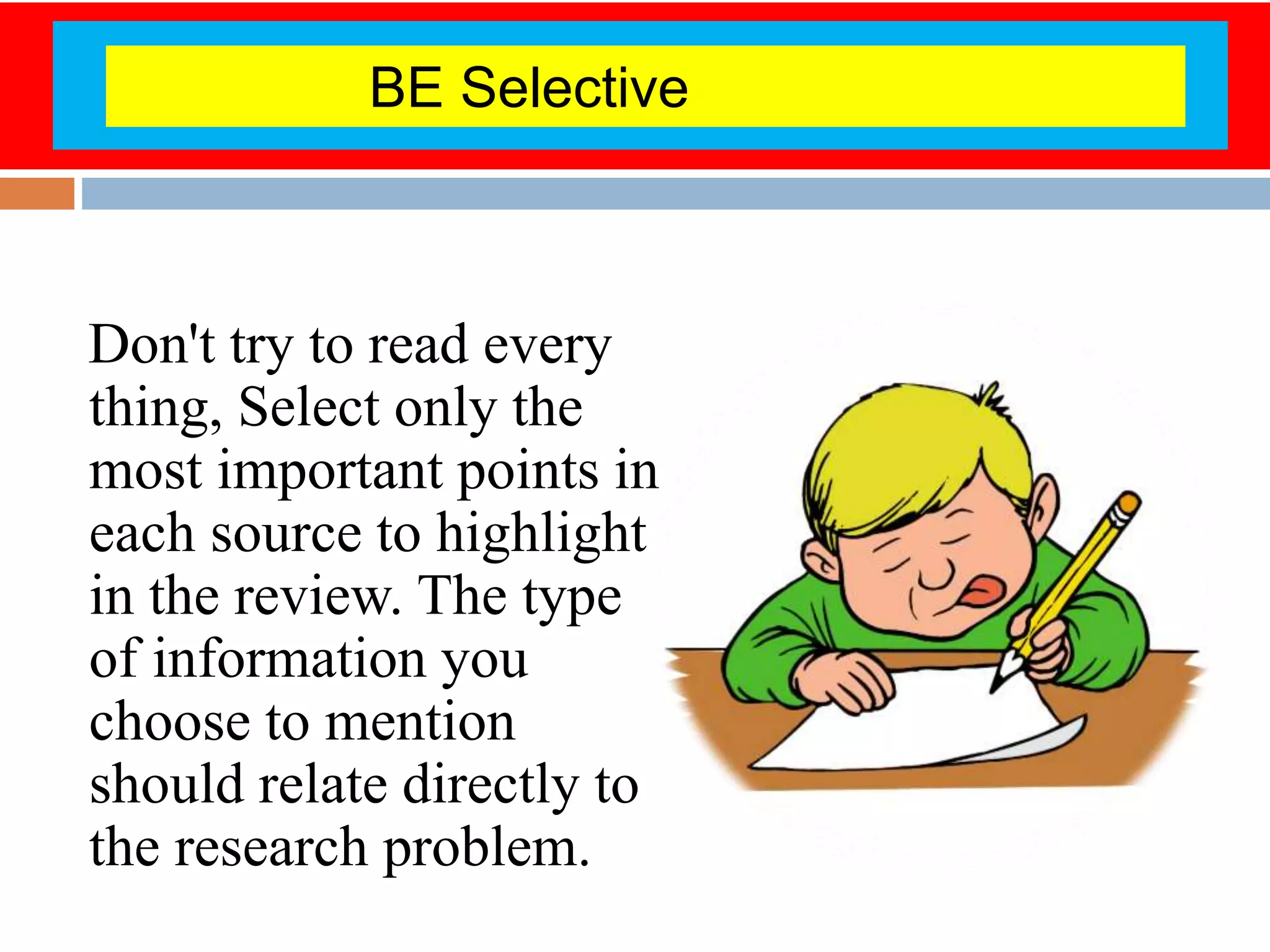 Don't try to read every
thing, Select only the
most important points in
each source to highlight
in the review. The type
of information you
choose to mention
should relate directly to
the research problem.
BE Selective
 
