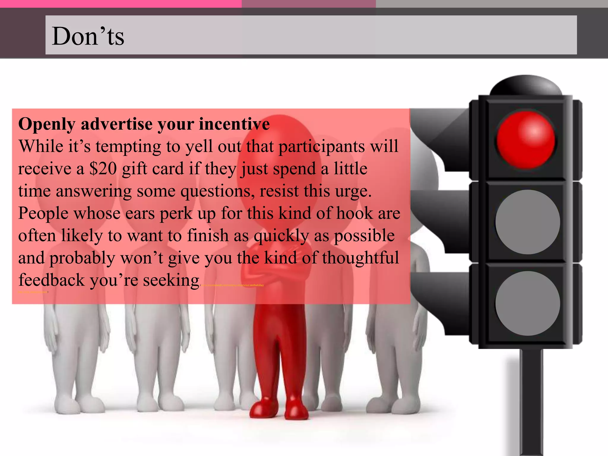 Don’ts
Openly advertise your incentive
While it’s tempting to yell out that participants will
receive a $20 gift card if they just spend a little
time answering some questions, resist this urge.
People whose ears perk up for this kind of hook are
often likely to want to finish as quickly as possible
and probably won’t give you the kind of thoughtful
feedback you’re seeking.(www.ivoryresearch.com/writing-a-dissertation-methodology
http://www.catalystnyc.com/)
 