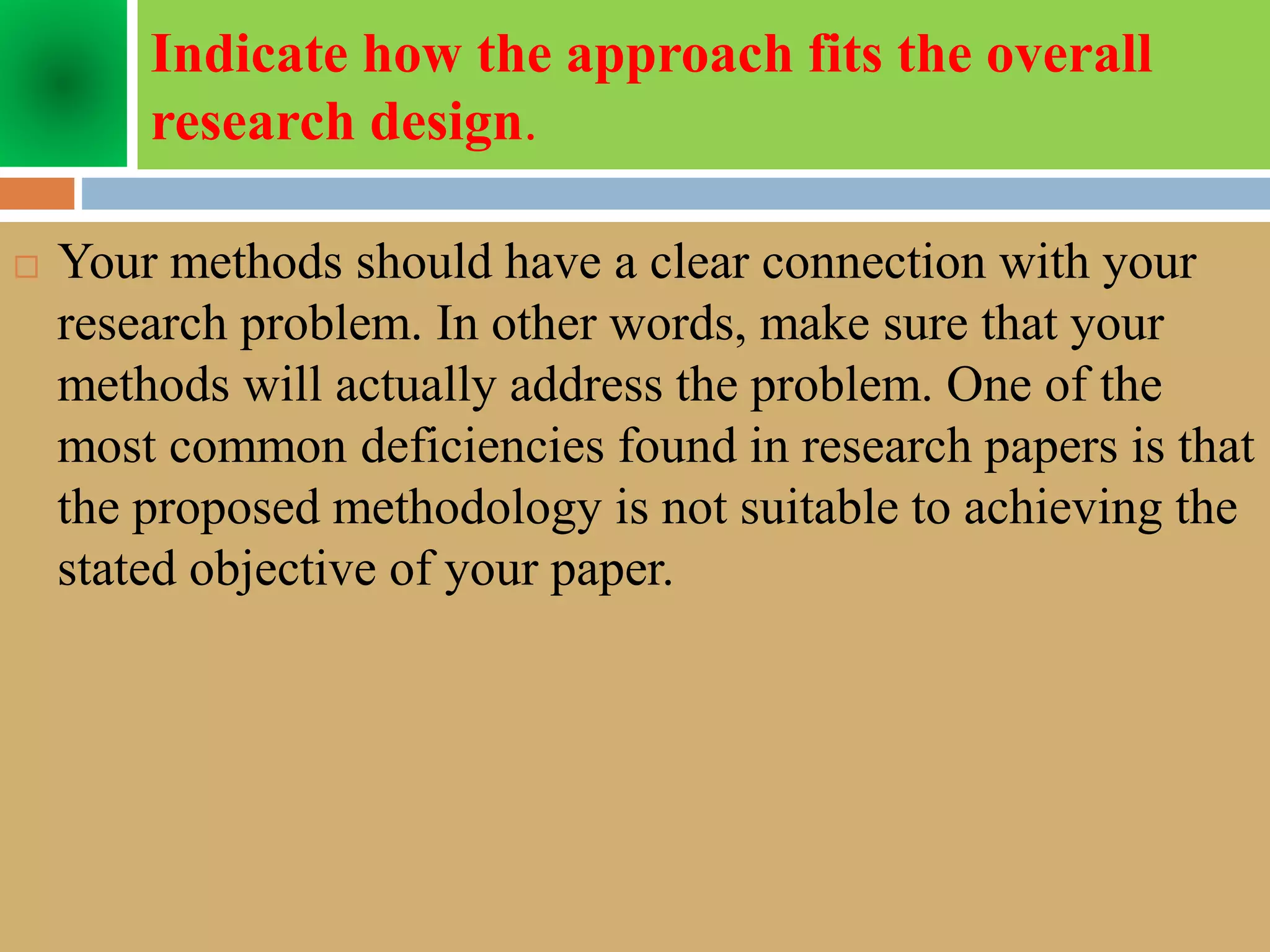 Indicate how the approach fits the overall
research design.
 Your methods should have a clear connection with your
research problem. In other words, make sure that your
methods will actually address the problem. One of the
most common deficiencies found in research papers is that
the proposed methodology is not suitable to achieving the
stated objective of your paper.
 