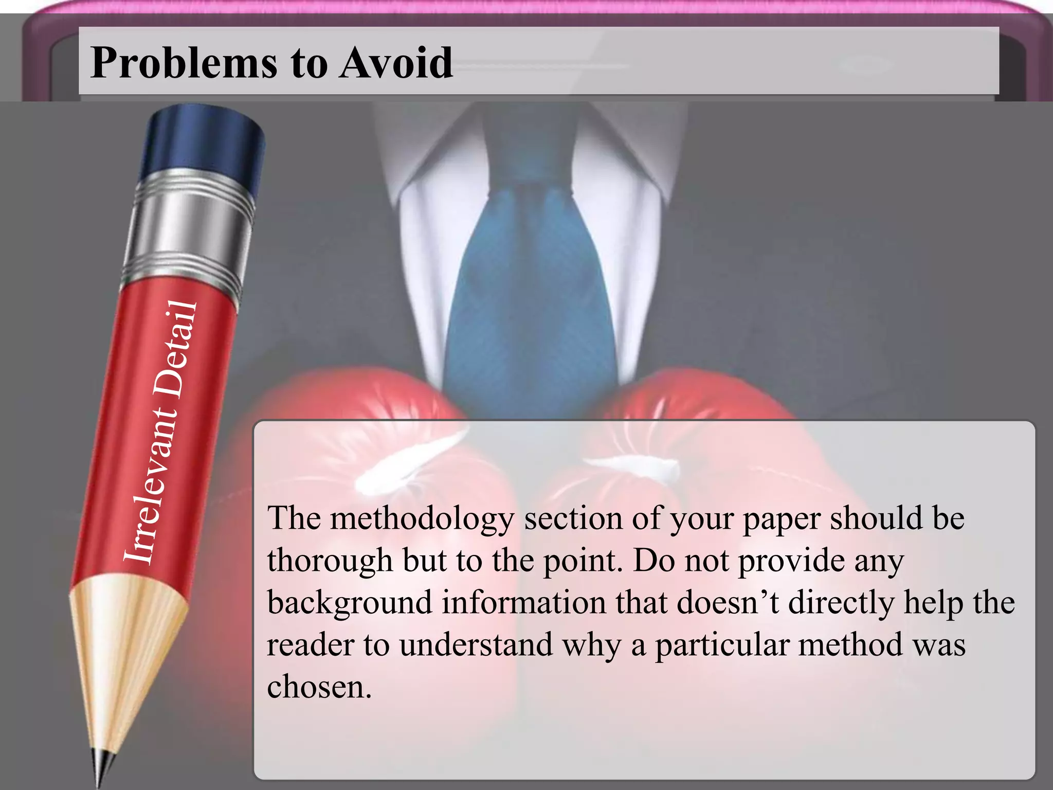 The methodology section of your paper should be
thorough but to the point. Do not provide any
background information that doesn’t directly help the
reader to understand why a particular method was
chosen.
Problems to Avoid
 