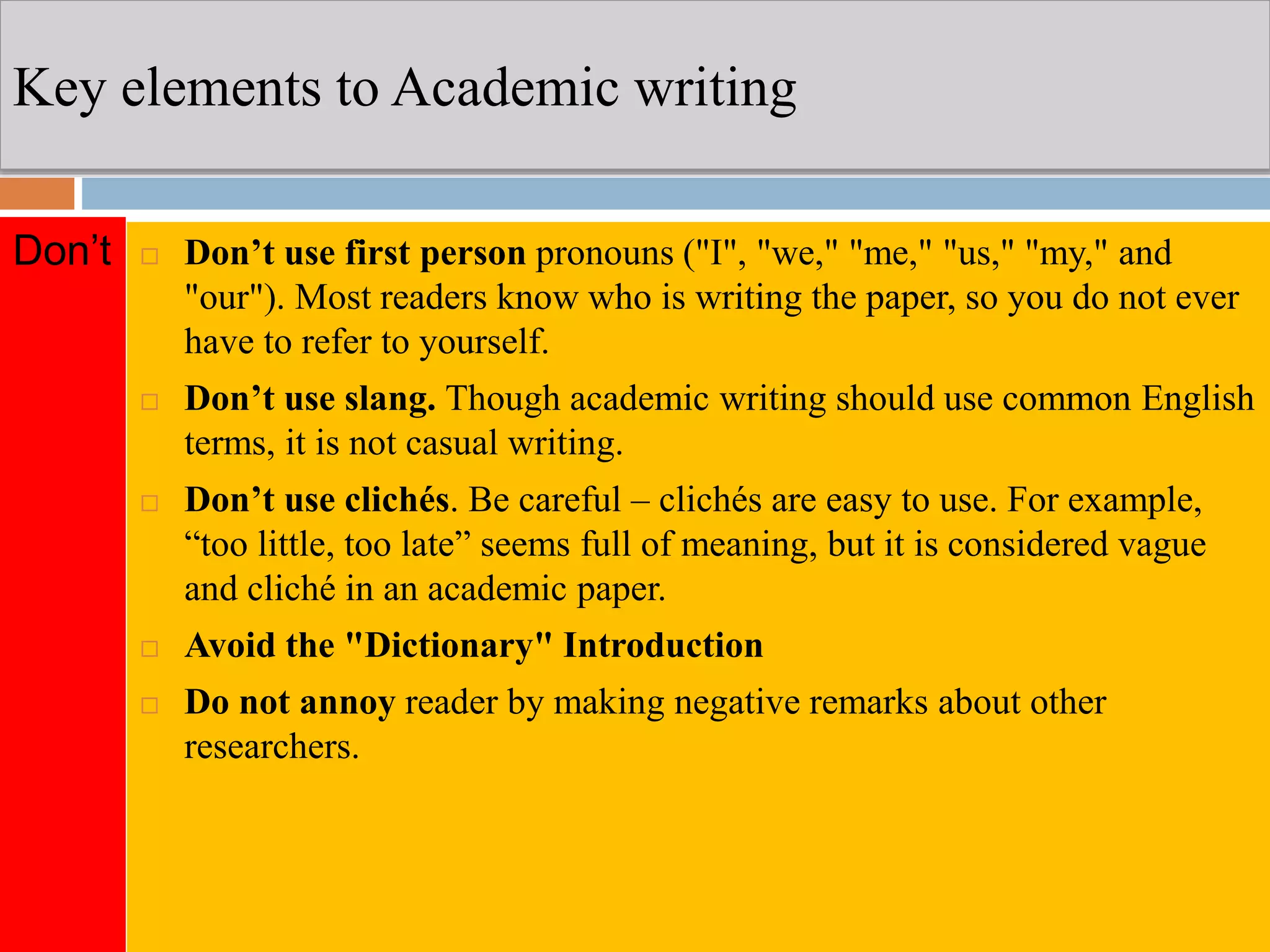 Key elements to Academic writing
 Don’t use first person pronouns ("I", "we," "me," "us," "my," and
"our"). Most readers know who is writing the paper, so you do not ever
have to refer to yourself.
 Don’t use slang. Though academic writing should use common English
terms, it is not casual writing.
 Don’t use clichés. Be careful – clichés are easy to use. For example,
“too little, too late” seems full of meaning, but it is considered vague
and cliché in an academic paper.
 Avoid the "Dictionary" Introduction
 Do not annoy reader by making negative remarks about other
researchers.
Don’t
 