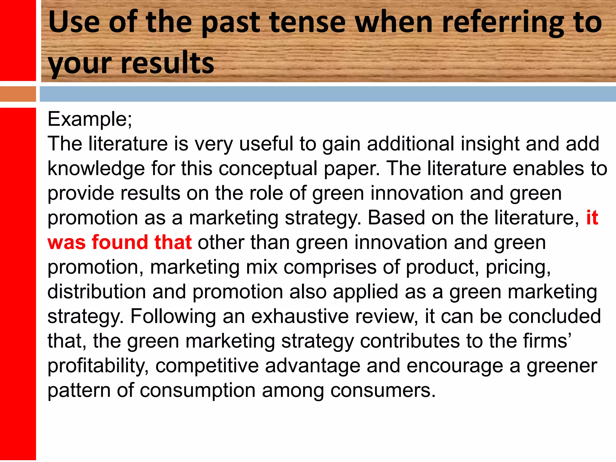 Use of the past tense when referring to
your results
Example;
The literature is very useful to gain additional insight and add
knowledge for this conceptual paper. The literature enables to
provide results on the role of green innovation and green
promotion as a marketing strategy. Based on the literature, it
was found that other than green innovation and green
promotion, marketing mix comprises of product, pricing,
distribution and promotion also applied as a green marketing
strategy. Following an exhaustive review, it can be concluded
that, the green marketing strategy contributes to the firms’
profitability, competitive advantage and encourage a greener
pattern of consumption among consumers.
 