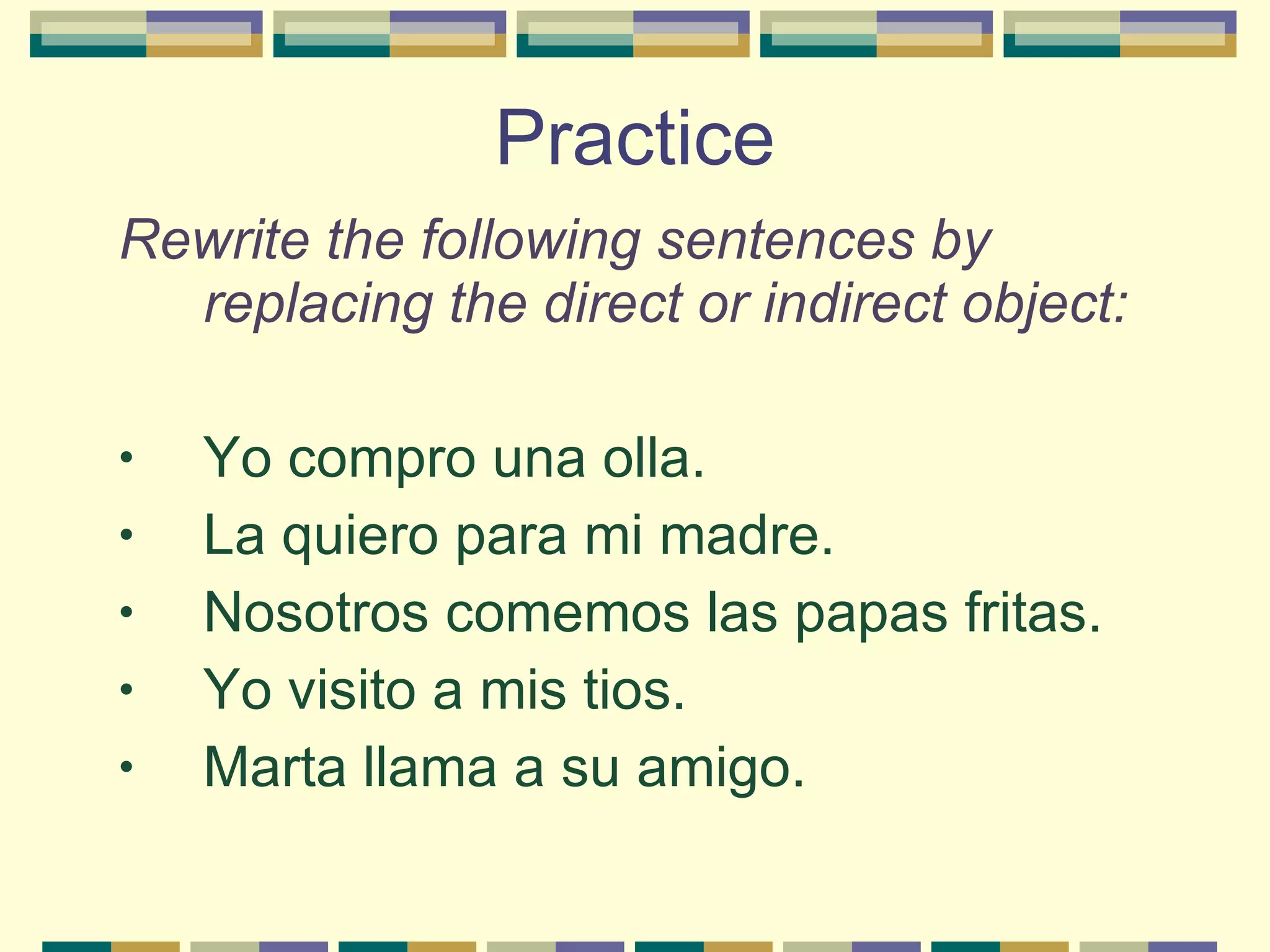 Practice Rewrite the following sentences by replacing the direct or indirect object: Yo compro una olla. La quiero para mi madre. Nosotros comemos las papas fritas. Yo visito a mis tios. Marta llama a su amigo. 
