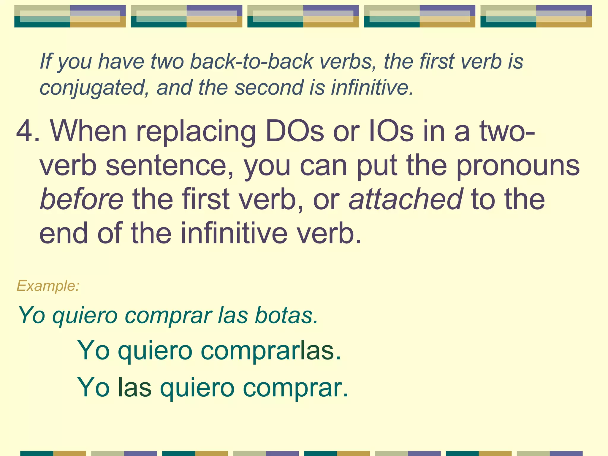 If you have two back-to-back verbs, the first verb is conjugated, and the second is infinitive.   4. When replacing DOs or IOs in a two-verb sentence, you can put the pronouns  before  the first verb, or  attached  to the end of the infinitive verb.   Example:   Yo quiero comprar las botas.  Yo quiero comprar las . Yo  las  quiero comprar.   