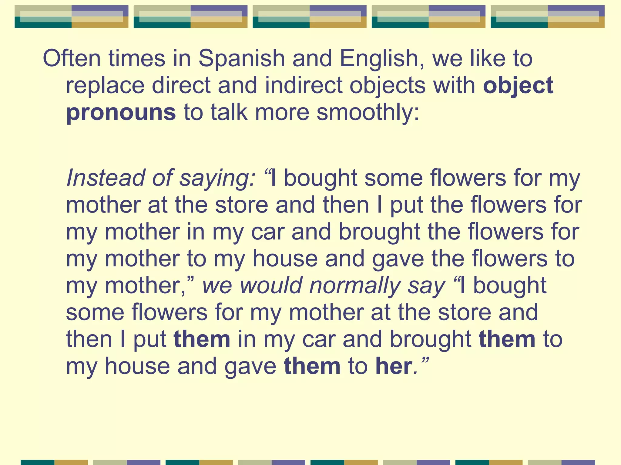 Often times in Spanish and English, we like to replace direct and indirect objects with  object pronouns  to talk more smoothly: Instead of saying: “ I bought some flowers for my mother at the store and then I put the flowers for my mother in my car and brought the flowers for my mother to my house and gave the flowers to my mother,”  we would normally say “ I bought some flowers for my mother at the store and then I put  them  in my car and brought  them  to my house and gave  them  to  her .”  
