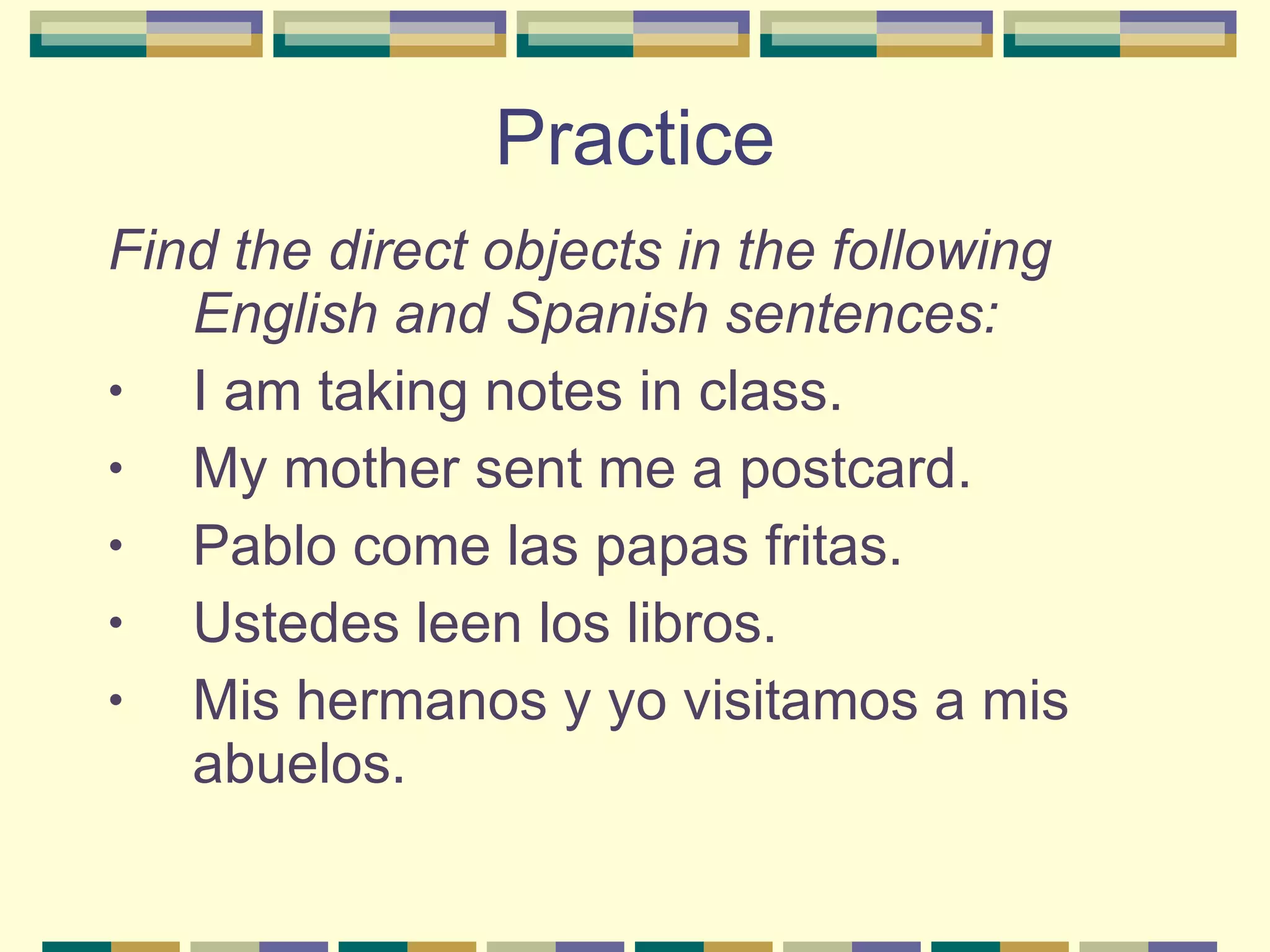 Practice Find the direct objects in the following English and Spanish sentences: I am taking notes in class. My mother sent me a postcard. Pablo come las papas fritas. Ustedes leen los libros. Mis hermanos y yo visitamos a mis abuelos. 