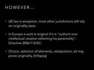 H O W E V E R …
• UK law is exception, most other jurisdictions still rely
on originality tests.
• In Europe a work is original if it is “author’s own
intellectual creation reflecting his personality”.
Directive 2006/116/EC.
• Choice, selection of elements, composition, all may
prove originality. (Infopaq)
 