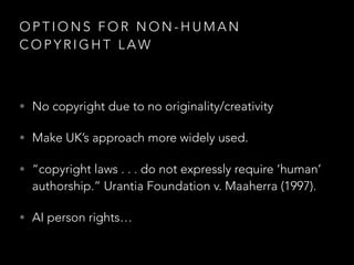 O P T I O N S F O R N O N - H U M A N
C O P Y R I G H T L A W
• No copyright due to no originality/creativity
• Make UK’s approach more widely used.
• “copyright laws . . . do not expressly require ‘human’
authorship.” Urantia Foundation v. Maaherra (1997).
• AI person rights…
 