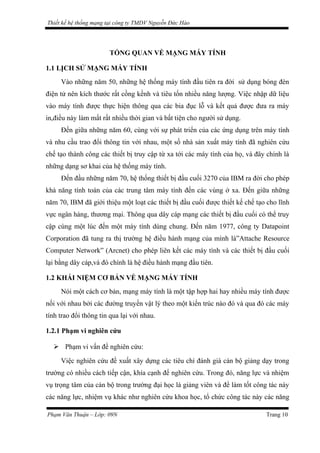 Thiết kế hệ thống mạng tại công ty TMDV Nguyễn Đức Hào
TỔNG QUAN VỀ MẠNG MÁY TÍNH
1.1 LỊCH SỬ MẠNG MÁY TÍNH
Vào những năm 50, những hệ thống máy tính đầu tiên ra đời sử dụng bóng đèn
điện tử nên kích thước rất cồng kềnh và tiêu tốn nhiều năng lượng. Việc nhập dữ liệu
vào máy tính được thực hiện thông qua các bia đục lỗ và kết quả được đưa ra máy
in,điều này làm mất rất nhiều thời gian và bất tiện cho người sử dụng.
Đến giữa những năm 60, cùng với sự phát triển của các ứng dụng trên máy tính
và nhu cầu trao đổi thông tin với nhau, một số nhà sản xuất máy tính đã nghiên cứu
chế tạo thành công các thiết bị truy cập từ xa tới các máy tính của họ, và đây chính là
những dạng sơ khai của hệ thống máy tính.
Đến đầu những năm 70, hệ thống thiết bị đầu cuối 3270 của IBM ra đời cho phép
khả năng tính toán của các trung tâm máy tính đến các vùng ở xa. Đến giữa những
năm 70, IBM đã giới thiệu một loạt các thiết bị đầu cuối được thiết kế chế tạo cho lĩnh
vực ngân hàng, thương mại. Thông qua dây cáp mạng các thiết bị đầu cuối có thể truy
cập cùng một lúc đến một máy tính dùng chung. Đến năm 1977, công ty Datapoint
Corporation đã tung ra thị trường hệ điều hành mạng của mình là”Attache Resource
Computer Network” (Arcnet) cho phép liên kết các máy tính và các thiết bị đầu cuối
lại bằng dây cáp,và đó chính là hệ điều hành mạng đầu tiên.
1.2 KHÁI NIỆM CƠ BẢN VỀ MẠNG MÁY TÍNH
Nói một cách cơ bản, mạng máy tính là một tập hợp hai hay nhiều máy tính được
nối với nhau bởi các đường truyền vật lý theo một kiến trúc nào đó và qua đó các máy
tính trao đổi thông tin qua lại với nhau.
1.2.1 Phạm vi nghiên cứu
 Phạm vi vấn đề nghiên cứu:
Việc nghiên cứu đề xuất xây dựng các tiêu chí đánh giá cán bộ giảng dạy trong
trường có nhiều cách tiếp cận, khía cạnh để nghiên cứu. Trong đó, năng lực và nhiệm
vụ trọng tâm của cán bộ trong trường đại học là giảng viên và để làm tốt công tác này
các năng lực, nhiệm vụ khác như nghiên cứu khoa học, tổ chức công tác này các năng
Phạm Văn Thuận – Lớp: 09N Trang 10
 