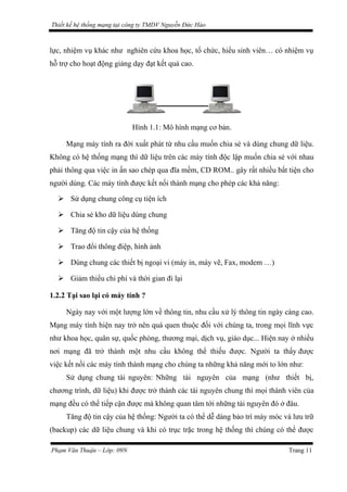 Thiết kế hệ thống mạng tại công ty TMDV Nguyễn Đức Hào
lực, nhiệm vụ khác như nghiên cứu khoa học, tổ chức, hiểu sinh viên… có nhiệm vụ
hỗ trợ cho hoạt động giảng dạy đạt kết quả cao.
Hình 1.1: Mô hình mạng cơ bản.
Mạng máy tính ra đời xuất phát từ nhu cầu muốn chia sẻ và dùng chung dữ liệu.
Không có hệ thống mạng thì dữ liệu trên các máy tính độc lập muốn chia sẻ với nhau
phải thông qua việc in ấn sao chép qua đĩa mềm, CD ROM.. gây rất nhiều bất tiện cho
người dùng. Các máy tính được kết nối thành mạng cho phép các khả năng:
 Sử dụng chung công cụ tiện ích
 Chia sẻ kho dữ liệu dùng chung
 Tăng độ tin cậy của hệ thống
 Trao đổi thông điệp, hình ảnh
 Dùng chung các thiết bị ngoại vi (máy in, máy vẽ, Fax, modem …)
 Giảm thiểu chi phí và thời gian đi lại
1.2.2 Tại sao lại có máy tính ?
Ngày nay với một lượng lớn về thông tin, nhu cầu xử lý thông tin ngày càng cao.
Mạng máy tính hiện nay trở nên quá quen thuộc đối với chúng ta, trong mọi lĩnh vực
như khoa học, quân sự, quốc phòng, thương mại, dịch vụ, giáo dục... Hiện nay ở nhiều
nơi mạng đã trở thành một nhu cầu không thể thiếu được. Người ta thấy được
việc kết nối các máy tính thành mạng cho chúng ta những khả năng mới to lớn như:
Sử dụng chung tài nguyên: Những tài nguyên của mạng (như thiết bị,
chương trình, dữ liệu) khi được trở thành các tài nguyên chung thì mọi thành viên của
mạng đều có thể tiếp cận được mà không quan tâm tới những tài nguyên đó ở đâu.
Tăng độ tin cậy của hệ thống: Người ta có thể dễ dàng bảo trì máy móc và lưu trữ
(backup) các dữ liệu chung và khi có trục trặc trong hệ thống thì chúng có thể được
Phạm Văn Thuận – Lớp: 09N Trang 11
 