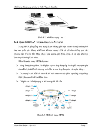 Thiết kế hệ thống mạng tại công ty TMDV Nguyễn Đức Hào
Hình 1.2: Mô hình mạng Lan.
1.3.2 Mạng đô thi MAN (Metropolitan Area Network)
Mạng MAN gần giống như mạng LAN nhưng giới hạn của nó là một thành phố
hay một quốc gia. Mạng MAN nối kết các mạng LAN lại với nhau thông qua các
phương tiện truyền dẫn khác nhau (cáp quang, cáp đồng, sóng…) và các phương
thức truyền thông khác nhau.
Đặc điểm của mạng MAN như sau:
 Băng thông trung bình, đủ để phục vụ các ứng dụng cấp thành phố hay quốc gia
như chính phủ điện tử, thương mại điện tử, các ứng dụng của các ngân hàng…
 Do mạng MAN nối kết nhiều LAN với nhau nên độ phức tạp cũng tăng đồng
thời việc quản lý sẽ khó khăn hơn.
 Chi phí các thiết bị mạng MAN tương đối đắt tiền.
Hình 1.3: Mô hình mạng MAN.
Phạm Văn Thuận – Lớp: 09N Trang 13
 