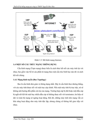Thiết kế hệ thống mạng tại công ty TMDV Nguyễn Đức Hào
Hình 1.5: Mô hình mạng Internet.
1.4 MỘT SỐ CẤU TRÚC MẠNG THÔNG DỤNG
Cấu hình mạng (Topo mạng) được hiểu là cách thức kết nối các máy tính lại với
nhau, bao gồm việc bố trí các phần tử mạng theo một cấu trúc hình học nào đó và cách
kết nối chúng.
1.4.1 Mạng hình tuyến (Bus Topology)
Bus là cấu hình đơn giản và thông dụng nhất. Đây là cấu hình theo đường thẳng,
với các máy tính được nối với một trục cáp chính. Nếu một máy tính bị trục trặc, nó sẽ
không ảnh hưởng đến phần còn lại của mạng. Trường hợp cáp bị đứt hoặc một đầu cáp
bị ngắt nối kết thì một hay nhiều đầu cáp sẽ không được nối với terminator, tín hiệu sẽ
dội và toàn bộ mạng sẽ ngừng hoạt động. Khi đó, những máy tính trên mạng vẫn có
khả năng hoạt động như máy tính độc lập, nhưng chúng sẽ không thể giao tiếp với
nhau.
Phạm Văn Thuận – Lớp: 09N Trang 15
 