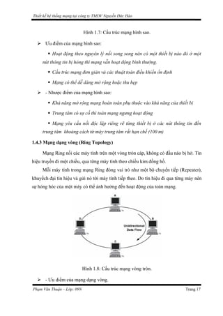 Thiết kế hệ thống mạng tại công ty TMDV Nguyễn Đức Hào
Hình 1.7: Cấu trúc mạng hình sao.
 Ưu điểm của mạng hình sao:
 Hoạt động theo nguyên lý nối song song nên có một thiết bị nào đó ở một
nút thông tin bị hỏng thì mạng vẫn hoạt động bình thường.
 Cấu trúc mạng đơn giản và các thuật toán điều khiển ổn định
 Mạng có thể dễ dàng mở rộng hoặc thu hẹp
 - Nhược điểm của mạng hình sao:
 Khả năng mở rộng mạng hoàn toàn phụ thuộc vào khả năng của thiết bị
 Trung tâm có sự cố thì toàn mạng ngưng hoạt động
 Mạng yêu cầu nối độc lập riêng rẽ từng thiết bị ở các nút thông tin đến
trung tâm khoảng cách từ máy trung tâm rất hạn chế (100 m)
1.4.3 Mạng dạng vòng (Ring Topology)
Mạng Ring nối các máy tính trên một vòng tròn cáp, không có đầu nào bị hở. Tín
hiệu truyền đi một chiều, qua từng máy tính theo chiều kim đồng hồ.
Mỗi máy tính trong mạng Ring đóng vai trò như một bộ chuyển tiếp (Repeater),
khuyếch đại tín hiệu và gửi nó tới máy tính tiếp theo. Do tín hiệu đi qua từng máy nên
sự hỏng hóc của một máy có thể ảnh hưởng đến hoạt động của toàn mạng.
Hình 1.8: Cấu trúc mạng vòng tròn.
 - Ưu diểm của mạng dạng vòng.
Phạm Văn Thuận – Lớp: 09N Trang 17
 
