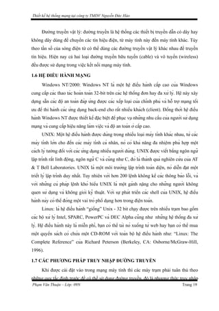 Thiết kế hệ thống mạng tại công ty TMDV Nguyễn Đức Hào
Đường truyền vật lý: đường truyền là hệ thống các thiết bị truyền dẫn có dây hay
không dây dùng để chuyển các tín hiệu điện, từ máy tính này đến máy tính khác. Tùy
theo tần số của sóng điện từ có thể dùng các đường truyền vật lý khác nhau để truyền
tín hiệu. Hiện nay cả hai loại đường truyền hữu tuyến (cable) và vô tuyến (wireless)
đều được sử dụng trong việc kết nối mạng máy tính.
1.6 HỆ ĐIỀU HÀNH MẠNG
Windows NT/2000: Windows NT là một hệ điều hành cấp cao của Windows
cung cấp các thao tác hoàn toàn 32-bit trên các hệ thống đơn hay đa xử lý. Hệ này xây
dựng sẵn các độ an toàn đáp ứng được các xếp loại của chính phủ và hỗ trợ mạng tối
ưu để thi hành các ứng dụng back-end cho rất nhiều khách (client). Đồng thời hệ điều
hành Windows NT được thiết kế đặc biệt để phục vụ những nhu cầu của người sử dụng
mạng và cung cấp hiệu năng làm việc và độ an toàn ở cấp cao.
UNIX: Một hệ điều hành được dùng trong nhiều loại máy tính khác nhau, từ các
máy tính lớn cho đến các máy tính cá nhân, nó có khả năng đa nhiệm phù hợp một
cách lý tưởng đối với các ứng dụng nhiều người dùng. UNIX được viết bằng ngôn ngữ
lập trình rất linh động, ngôn ngữ C và cũng như C, đó là thành quả nghiên cứu của AT
& T Bell Laboratories. UNIX là một môi trường lập trình toàn diện, nó diễn đạt một
triết lý lập trình duy nhất. Tuy nhiên với hơn 200 lệnh không kể các thông báo lỗi, và
với những cú pháp lệnh khó hiểu UNIX là một gánh nặng cho những người không
quen sử dụng và không giỏi kỹ thuật. Với sự phát triển các shell của UNIX, hệ điều
hành này có thể đóng một vai trò phổ dụng hơn trong điện toán.
Linux: là hệ điều hành “giống” Unix - 32 bit chạy được trên nhiều trạm bao gồm
các bộ xử lý Intel, SPARC, PowerPC và DEC Alpha cũng như những hệ thống đa xử
lý. Hệ điều hành này là miễn phí, bạn có thể tải nó xuống từ web hay bạn có thể mua
một quyển sách có chứa một CD-ROM với toàn bộ hệ điều hành như: “Linux: The
Complete Reference” của Richard Peterson (Berkeley, CA: Osborne/McGraw-Hill,
1996).
1.7 CÁC PHƯƠNG PHÁP TRUY NHẬP ĐƯỜNG TRUYỀN
Khi được cài đặt vào trong mạng máy tính thì các máy trạm phải tuân thủ theo
những quy tắc định trước để có thể sử dụng đường truyền, đó là phương thức truy nhập
Phạm Văn Thuận – Lớp: 09N Trang 19
 