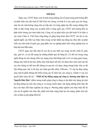 Thiết kế hệ thống mạng tại công ty TMDV Nguyễn Đức Hào
MỞ ĐẦU
Ngày nay, CNTT được xem là một trong những yếu tố quan trọng ảnh hưởng đến
sự phát triển của nền kinh tế Thế Giới nói chung và kinh tế ở các quốc gia nói riêng,
mặc dù sức ảnh hưởng cũng như sự tiếp cận với công nghệ này đều mang những tính
chất và đặc trưng riêng của sự phát triển ở từng quốc gia. CNTT ảnh hưởng đến sự
phát triển chung của toàn nhân loại. Cùng với sự phát triển của nền kinh tế tri thức ở
các nước Châu Á, Việt Nam cũng đang cố gắng từng bước đưa CNTT vào tất cả các
ngành nghề, các lĩnh vực khác nhau trong xã hội nhằm tạo động lực thúc đẩy sự phát
triển của nền kinh tế quốc gia, góp phần vào sự nghiệp phát triển công nghiệp hoá và
hiện đại hoá Đất nước.
CNTT ngày nay hầu như đi vào tất cả các lĩnh vực trong xã hội: kinh tế, giáo
dục, giải trí...và nó đã mang lại những thành quả rất đáng kể. Có thể nói trong công
nghệ thông tin nói chung, lĩnh vực mạng máy tính đóng một vị trí vô cùng quan trọng.
Mạng máy tính là hai hay nhiều máy tính được kết nối với nhau theo một cách nào đó
sao cho chúng có thể trao đổi thông tin qua lại với nhau, dung chung hoặc chia sẻ dữ
liệu thông qua việc in ấn hay sao chép qua đĩa mềm, CDroom…Vì vậy hạ tầng mạng
máy tính là phần không thể thiếu trong các tổ chức hay các công ty. Chính vì vậy em
quyết định chọn đề tài: “ Thiết kế hệ thống mạng tại công ty thương mại dịch vụ
Nguyễn Đức Hào” nhằm mong muốn giúp công ty đang có dự định xây dựng lại một
hạ tầng thông tin mới cho công ty và mong muốn được vận dụng những kiến thức đã
học vào thực tiễn thực nghiệm tại công ty. Phương pháp nghiên cứu thực hiện đề tài
của em là nghiên cứu thực địa, phân tích thực trạng hiện tại của mạng, phân tích yêu
cầu và đưa ra giải pháp thiết kế.
Phạm Văn Thuận – Lớp: 09N Trang 2
 