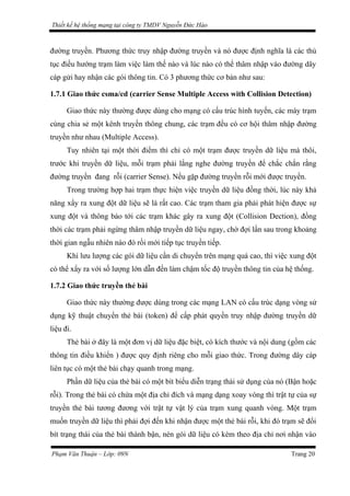 Thiết kế hệ thống mạng tại công ty TMDV Nguyễn Đức Hào
đường truyền. Phương thức truy nhập đường truyền và nó được định nghĩa là các thủ
tục điều hướng trạm làm việc làm thế nào và lúc nào có thể thâm nhập vào đường dây
cáp gửi hay nhận các gói thông tin. Có 3 phương thức cơ bản như sau:
1.7.1 Giao thức csma/cd (carrier Sense Multiple Access with Collision Detection)
Giao thức này thường được dùng cho mạng có cấu trúc hình tuyến, các máy trạm
cùng chia sẻ một kênh truyền thông chung, các trạm đều có cơ hội thâm nhập đường
truyền như nhau (Multiple Access).
Tuy nhiên tại một thời điểm thì chỉ có một trạm được truyền dữ liệu mà thôi,
trước khi truyền dữ liệu, mỗi trạm phải lắng nghe đường truyền để chắc chắn rằng
đường truyền đang rỗi (carrier Sense). Nếu gặp đường truyền rỗi mới được truyền.
Trong trường hợp hai trạm thực hiện việc truyền dữ liệu đồng thời, lúc này khả
năng xẩy ra xung đột dữ liệu sẽ là rất cao. Các trạm tham gia phải phát hiện được sự
xung đột và thông báo tới các trạm khác gây ra xung đột (Collision Dection), đồng
thời các trạm phải ngừng thâm nhập truyền dữ liệu ngay, chờ đợi lần sau trong khoảng
thời gian ngẫu nhiên nào đó rồi mới tiếp tục truyền tiếp.
Khi lưu lượng các gói dữ liệu cần di chuyển trên mạng quá cao, thì việc xung đột
có thể xẩy ra với số lượng lớn dẫn đến làm chậm tốc độ truyền thông tin của hệ thống.
1.7.2 Giao thức truyền thẻ bài
Giao thức này thường được dùng trong các mạng LAN có cấu trúc dạng vòng sử
dụng kỹ thuật chuyển thẻ bài (token) để cấp phát quyền truy nhập đường truyền dữ
liệu đi.
Thẻ bài ở đây là một đơn vị dữ liệu đặc biệt, có kích thước và nội dung (gồm các
thông tin điều khiển ) được quy định riêng cho mỗi giao thức. Trong đường dây cáp
liên tục có một thẻ bài chạy quanh trong mạng.
Phần dữ liệu của thẻ bài có một bít biểu diễn trạng thái sử dụng của nó (Bận hoặc
rỗi). Trong thẻ bài có chứa một địa chỉ đích và mạng dạng xoay vòng thì trật tự của sự
truyền thẻ bài tương đương với trật tự vật lý của trạm xung quanh vòng. Một trạm
muốn truyền dữ liệu thì phải đợi đến khi nhận được một thẻ bài rỗi, khi đó trạm sẽ đổi
bít trạng thái của thẻ bài thành bận, nén gói dữ liệu có kèm theo địa chỉ nơi nhận vào
Phạm Văn Thuận – Lớp: 09N Trang 20
 