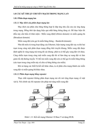 Thiết kế hệ thống mạng tại công ty TMDV Nguyễn Đức Hào
1.8 CÁC KỸ THUẬT CHUYỂN MẠCH TRONG MẠNG LAN
1.8.1 Phân đoạn mạng lan
1.8.1.1 Mục đích của phân đoạn mạng lan
Mục đích của phân chia băng thông hợp lý đáp ứng nhu cầu của các ứng dụng
trong mạng. Đồng thời tận dụng hiệu quả nhất băng thông đang có. Để thực hiện tốt
điều này cần hiểu rõ khái niệm : Miền xung đột(Collition domain) và miền quảng bá
(Broadcast domain)
Miền xung đột (còn gọi là miền băng thông – Bandwith domain):
Như đã miêu tả trong hoạt động của Ethernet, hiện tượng xung đột xảy ra khi hai
trạm trong cùng một phân đoạn mạng đồng thời truyền khung, Miền xung đột được
định nghĩa là vùng mạng mà trong đó các khung phát ra có thể gây xung đột với nhau.
Càng nhiều trạm trong cùng một miền cung đột thì sẽ làm tăng sự xung đột và làm
giảm tốc độ đường truyền. Vì thế mà miền xung đột còn có thể gọi là miền băng thông
(các trạm trong cùng miền này sẽ chia sẻ băng thông của miền).
Khi sử dụng các thiết bị kết nối khác nhau, ta sẽ phân chia mạng thành các miền
xung đột và miền quảng bá khác nhau.
1.8.1.2 Phân đoạn mạng bằng repeater
Thực chất repeater không phân đoạn mạng mà chỉ mở rộng đoạn mạng về mặt
vật lý. Nói chính xác thì repeater cho phép mở rộng miền xung đột
Hình 1.11: Kết nối mạng Ethernet 10 Base T sử dụng HUB.
Phạm Văn Thuận – Lớp: 09N Trang 22
 