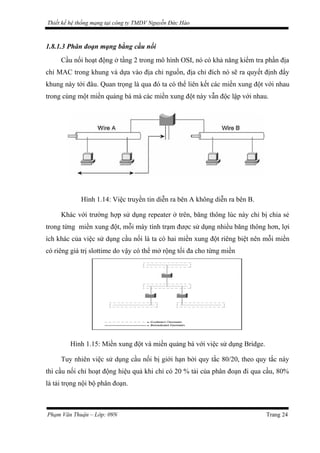 Thiết kế hệ thống mạng tại công ty TMDV Nguyễn Đức Hào
1.8.1.3 Phân đoạn mạng bằng cầu nối
Cầu nối hoạt động ở tầng 2 trong mô hình OSI, nó có khả năng kiểm tra phần địa
chỉ MAC trong khung và dựa vào địa chỉ nguồn, địa chỉ đích nó sẽ ra quyết định đẩy
khung này tới đâu. Quan trọng là qua đó ta có thể liên kết các miền xung đột với nhau
trong cùng một miền quảng bá mà các miền xung đột này vẫn độc lập với nhau.
Hình 1.14: Việc truyền tin diễn ra bên A không diễn ra bên B.
Khác với trường hợp sử dụng repeater ở trên, băng thông lúc này chỉ bị chia sẻ
trong từng miền xung đột, mỗi máy tính trạm được sử dụng nhiều băng thông hơn, lợi
ích khác của việc sử dụng cầu nối là ta có hai miền xung đột riêng biệt nên mỗi miền
có riêng giá trị slottime do vậy có thể mở rộng tối đa cho từng miền
Hình 1.15: Miền xung đột và miền quảng bá với việc sử dụng Bridge.
Tuy nhiên việc sử dụng cầu nối bị giới hạn bởi quy tắc 80/20, theo quy tắc này
thì cầu nối chỉ hoạt động hiệu quả khi chỉ có 20 % tải của phân đoạn đi qua cầu, 80%
là tải trọng nội bộ phân đoạn.
Phạm Văn Thuận – Lớp: 09N Trang 24
 