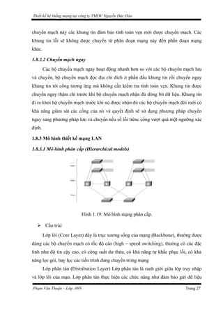 Thiết kế hệ thống mạng tại công ty TMDV Nguyễn Đức Hào
chuyển mạch này các khung tin đảm bảo tính toàn vẹn mới được chuyển mạch. Các
khung tin lỗi sẽ không được chuyển từ phân đoạn mạng này đến phần đoạn mạng
khác.
1.8.2.2 Chuyển mạch ngay
Các bộ chuyển mạch ngay hoạt động nhanh hơn so với các bộ chuyển mạch lưu
và chuyển, bộ chuyển mạch đọc địa chỉ đích ở phần đầu khung tin rồi chuyển ngay
khung tin tới cổng tương ứng mà không cần kiểm tra tính toàn vẹn. Khung tin được
chuyển ngay thậm chí trước khi bộ chuyển mạch nhận đủ dòng bít dữ liệu. Khung tin
đi ra khỏi bộ chuyển mạch trước khi nó được nhận đủ các bộ chuyển mạch đời mới có
khả năng giám sát các cổng của nó và quyết định sẽ sử dụng phương pháp chuyển
ngay sang phương pháp lưu và chuyển nếu số lỗi trênc cổng vượt quá một ngưỡng xác
định.
1.8.3 Mô hình thiết kế mạng LAN
1.8.3.1 Mô hình phân cấp (Hierarchical models)
Hình 1.19: Mô hình mạng phân cấp.
 Cấu trúc
Lớp lõi (Core Layer) đây là trục xương sống của mạng (Backbone), thường được
dùng các bộ chuyển mạch có tốc độ cáo (high – speed switching), thường có các đặc
tính như độ tín cậy cao, có công suất dư thừa, có khả năng tự khắc phục lỗi, có khả
năng lọc gói, hay lọc các tiến trình đang chuyển trong mạng
Lớp phân tán (Distribution Layer) Lớp phân tán là ranh giới giữa lớp truy nhập
và lớp lõi của mạn. Lớp phân tán thực hiện các chức năng như đảm bảo gửỉ dữ liệu
Phạm Văn Thuận – Lớp: 09N Trang 27
 