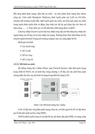 Thiết kế hệ thống mạng tại công ty TMDV Nguyễn Đức Hào
đến từng phân đoạn mạng, đảm bảo an ninh – an toàn phân đoạn mạng theo nhóm
công tác. Chia miền Broadcast/ Multicast, định tuyến giữa các LAN ảo (VLAN),
chuyển môi trường truyền dẫn, định tuyến giữa các miền, tạo biên giới giữa các miền
trong tuyến định tuyến tĩnh và động, thực hiện các bộ lọc gói (theo địa chỉ, theo số
hiệu cổng……..). Thực hiện các cơ chế đảm bảo chất lượng dịch vụ QOS.
Lớp truy nhập (Access Layer) lớp truy nhập cung cấp các khả năng truy nhập cho
người dùng cục bộ hay từ xa truy nhập vào mạng. Thường được thực hiện bằng các bộ
chuyển mạch (Switch) Trong môi trường campus, hay các công nghệ WAN
Đánh giá mô hình
 Giá thành thấp
 Dễ cài đặt
 Dễ mở rộng
 Dễ cô lập lỗi
1.8.3.2 Mô hình an ninh.
Hệ thống tường lửa 3 phần (Three- part Firewall System ) đặc biệt quan trọng
trong thiết kế WAN, tôi sẽ trình bày trong chương 3. Ở đây chỉ nêu một khía cạnh
chung nhất cấu trúc của mô hình sử dụng trong thiết kế mạng LAN
Hình 1.20: Mô hình tường lửa 3 phần.
LAN cô lập làm vùng đệm giữa mạng công tác với bên ngoài (LAN cô lập được
gọi là khu phi quân sự hay vùng DMZ)
Thiết bị định tuyến trong có cài đặt bộ lọc gói được đặt giữa DMZ và mạng công
tác.
Phạm Văn Thuận – Lớp: 09N Trang 28
 