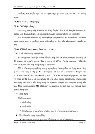 Thiết kế hệ thống mạng tại công ty TMDV Nguyễn Đức Hào
Thiết bị định tuyến ngoài có cài đặt bộ lọc gói được đặt giữa DMZ và mạng
ngoài.
1.8.4 Mô hình quản trị mạng
1.8.4.1 Giới thiệu chung.
Ngày nay, mạng máy tính được sử dụng rất phổ biến, từ các hộ gia đình đến các
trường học, doanh nghiệp… do mạng máy tính có những ưu điểm hết sức to lớn.
Các mạng máy tính cục bộ thường hoạt động theo hai mô hình chính : mô hình
mạng ngang hàng và mô hình mạng khách/chủ, tùy theo nhu cầu quản trị của chủ sở
hữu.
1.8.4.2 Mô hình mạng ngang hàng (peer to peer)
 Khái niệm mạng ngang hàng
Là mạng được thiết lập để liên kết các máy tính với nhau, trong đó máy này có
thể sử dụng tài nguyên của máy kia và ngược lại, không có máy nào được coi là máy
chủ, vai trò của mỗi máy trong mạng là như nhau.
Mô tả về mạng ngang hàng: mạng ngang hàng thường được sử dụng ở các công
ty rất nhỏ và trong các hộ gia đình. Trong mô hình này, tất cả các máy sẽ đóng vai trò
là các trạm làm việc hay máy khách (Client). Các máy ở trong mạng quản trị độc lập
với nhau, có thể chia sẻ và dùng chung dữ liệu. Mạng ngang hàng thường sử dụng cấu
trúc mạng hình sao, vì nếu trong mạng có một máy hỏng thì sẽ không ảnh hưởng đến
hoạt động của toàn mạng. Mặt khác, quy mô mạng có thể mở rộng một cách dễ dàng
nhờ sử dụng Hub.
 Hoạt động
Thiết lập mạng:
 Phần cứng.
 Phần mềm.
 Cơ chế chia sẻ dữ liệu và sử dụng máy in trong mạng ngang hàng.
 Ưu điểm của mạng ngang hàng:
 Do mô hình này đơn giản nên dễ cài đặt, chi phí thiết bị thấp
Phạm Văn Thuận – Lớp: 09N Trang 29
 