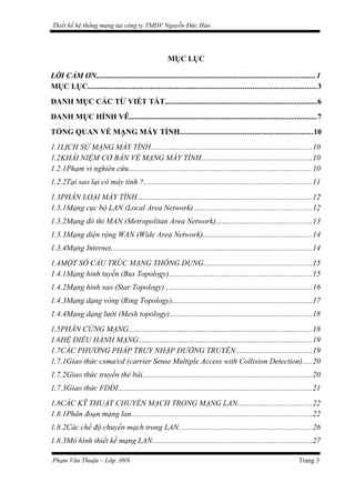 Thiết kế hệ thống mạng tại công ty TMDV Nguyễn Đức Hào
MỤC LỤC
LỜI CẢM ƠN...............................................................................................................1
MỤC LỤC....................................................................................................................3
DANH MỤC CÁC TỪ VIẾT TẮT.............................................................................6
DANH MỤC HÌNH VẼ...............................................................................................7
TỔNG QUAN VỀ MẠNG MÁY TÍNH...................................................................10
1.1LỊCH SỬ MẠNG MÁY TÍNH..................................................................................10
1.2KHÁI NIỆM CƠ BẢN VỀ MẠNG MÁY TÍNH........................................................10
1.2.1Phạm vi nghiên cứu.............................................................................................10
1.2.2Tại sao lại có máy tính ?.....................................................................................11
1.3PHÂN LOẠI MÁY TÍNH.........................................................................................12
1.3.1Mạng cục bộ LAN (Local Area Network)............................................................12
1.3.2Mạng đô thi MAN (Metropolitan Area Network).................................................13
1.3.3Mạng diện rộng WAN (Wide Area Network).......................................................14
1.3.4Mạng Internet......................................................................................................14
1.4MỘT SỐ CẤU TRÚC MẠNG THÔNG DỤNG.......................................................15
1.4.1Mạng hình tuyến (Bus Topology).........................................................................15
1.4.2Mạng hình sao (Star Topology) ..........................................................................16
1.4.3Mạng dạng vòng (Ring Topology).......................................................................17
1.4.4Mạng dạng lưới (Mesh topology)........................................................................18
1.5PHÂN CỨNG MẠNG.............................................................................................18
1.6HỆ ĐIỀU HÀNH MẠNG........................................................................................19
1.7CÁC PHƯƠNG PHÁP TRUY NHẬP ĐƯỜNG TRUYỀN.......................................19
1.7.1Giao thức csma/cd (carrier Sense Multiple Access with Collision Detection).....20
1.7.2Giao thức truyền thẻ bài......................................................................................20
1.7.3Giao thức FDDI..................................................................................................21
1.8CÁC KỸ THUẬT CHUYỂN MẠCH TRONG MẠNG LAN......................................22
1.8.1Phân đoạn mạng lan............................................................................................22
1.8.2Các chế độ chuyển mạch trong LAN....................................................................26
1.8.3Mô hình thiết kế mạng LAN.................................................................................27
Phạm Văn Thuận – Lớp: 09N Trang 3
 