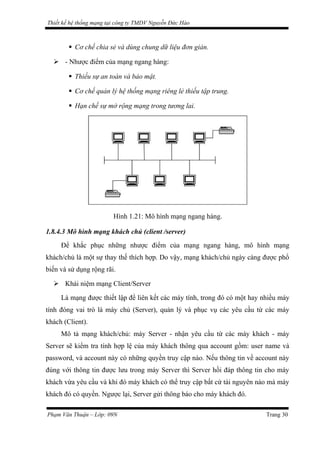 Thiết kế hệ thống mạng tại công ty TMDV Nguyễn Đức Hào
 Cơ chế chia sẻ và dùng chung dữ liệu đơn giản.
 - Nhược điểm của mạng ngang hàng:
 Thiếu sự an toàn và bảo mật.
 Cơ chế quản lý hệ thống mạng riêng lẻ thiếu tập trung.
 Hạn chế sự mở rộng mạng trong tương lai.
Hình 1.21: Mô hình mạng ngang hàng.
1.8.4.3 Mô hình mạng khách chủ (client /server)
Để khắc phục những nhược điểm của mạng ngang hàng, mô hình mạng
khách/chủ là một sự thay thế thích hợp. Do vậy, mạng khách/chủ ngày càng được phổ
biến và sử dụng rộng rãi.
 Khái niệm mạng Client/Server
Là mạng được thiết lập để liên kết các máy tính, trong đó có một hay nhiều máy
tính đóng vai trò là máy chủ (Server), quản lý và phục vụ các yêu cầu từ các máy
khách (Client).
Mô tả mạng khách/chủ: máy Server - nhận yêu cầu từ các máy khách - máy
Server sẽ kiểm tra tính hợp lệ của máy khách thông qua account gồm: user name và
password, và account này có những quyền truy cập nào. Nếu thông tin về account này
đúng với thông tin được lưu trong máy Server thì Server hồi đáp thông tin cho máy
khách vừa yêu cầu và khi đó máy khách có thể truy cập bất cứ tài nguyên nào mà máy
khách đó có quyền. Ngược lại, Server gửi thông báo cho máy khách đó.
Phạm Văn Thuận – Lớp: 09N Trang 30
 