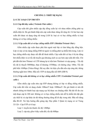 Thiết kế hệ thống mạng tại công ty TMDV Nguyễn Đức Hào
CHƯƠNG 2: THIẾT BỊ MẠNG
2.1 CÁC LOẠI CÁP TRUYỀN
2.1.1 Cáp đôi dây xoắn ( Twisted- Pair cable )
Cáp xoắn đôi gồm nhiều cặp dây đồng xoắn lại với nhau nhằm chống phát xạ
nhiễu điện từ. Do giá thành thấp nên cáp xoắn được dùng rất rộng rãi. Có hai loại cáp
xoắn đôi được sử dụng rộng rãi trong LAN là: loại có vỏ bọc chống nhiễu và loại
không có vỏ bọc chống nhiễu:
2.1.1.1 Cáp xoắn đôi có vỏ bọc chống nhiễu STP ( Shielded Twisted- Pair )
Gồm nhiều cặp xoắn được phủ bên ngoài một lớp vỏ làm bằng dây đồng bện.
Lớp vỏ này có tác dụng chống EMI từ ngoài và chống phát xạ nhiễu bên trong. Lớp vỏ
bọc chống nhiễu này được nối đất để thoát nhiễu. Cáp xoắn đôi có bọc ít bị tác động
bởi nhiễu điện và có tốc độ truyền qua khoảng cách xa cao hơn cáp xoắn đôi trần. Chi
phí đắt tiền hơn Thinnet và UTP nhưng lại rẻ tiền hơn Thicknet và cáp quang. - Tốc độ
tốc độ lý thuyết 500Mbps, thực tế khoảng 155Mbps, với đường chạy 100m. Tốc độ
phổ biến 16Mbps (Token Ring). Độ suy dần: tín hiệu yếu dần nếu cáp càng dài, thông
thường ngắn hơn 100m. Đầu nối: STP sử dụng đầu nối DIN (DB 9).
2.1.1.2 Cáp xoắn đôi không có vỏ bọc chống nhiễu UTP ( Unshielded Twisted- pair
cable )
Gồm nhiều cặp xoắn như cáp STP nhưng không có lớp vỏ đồng chống nhiễu.
Cáp xoắn đôi trần sử dụng chuẩn 10BaseT hoặc 100BaseT. Do giá thành rẻ nên đã
nhanh chóng trở thành loại cáp mạng cục bộ được ưu chuộng nhất. Độ dài tối đa của
một đoạn cáp là 100 mét. Không có vỏ bọc chống nhiễu nên dễ bị nhiễu khi đặt gần
các thiết bị và cáp khác do đó thông thường dùng để đi dây trong nhà. Đầu nối dùng
đầu RJ-45. Tài liệu hướng dẫn giảng dạy Học phần 3 Quản trị mạng cơ sở Trang
33/126 - Cáp UTP có 6 loại:
Loại 1: truyền âm thanh, tốc độ <4Mbps
Loại 2: cáp này gồm 4 dây xoắn đôi, tốc độ 4Mbps
Phạm Văn Thuận – Lớp: 09N Trang 32
 