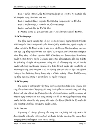 Thiết kế hệ thống mạng tại công ty TMDV Nguyễn Đức Hào
Loại 3: truyền [dữ liệu], tốc độ đường truyền lên tới 16 Mb/s. Nó là chuẩn hầu
hết dùng cho mạng điên thoại hiện nay
Loại 4: truyền dữ liệu, 4 cặp xoắn đôi, thích hợp cho đường truyền 20 Mb/s
Loại 5: truyền dữ liệu, 4 cặp xoắn đôi, tốc độ 100Mbps
Loại 6: truyền dữ liệu lên đến 300 Mb/s
FTP là loại cáp lai tạo giữa cáp UTP và STP, nó hỗ trợ chiều dài tối đa 100m.
2.1.2 Cáp đồng trục.
Cáp đồng trục là loại cáp điện với một lõi dẫn điện được bọc lại bởi một lớp điện
môi không dẫn điện, chung quanh quấn thêm một lớp bện kim loại, ngoài cùng lại có
vỏ bọc cách điện. Từ đồng trục đến từ việc tất cả các lớp cáp đều dùng chung một trục
hình học. Cáp đồng trục được nhà toán học và kỹ sư người Anh Oliver Heaviside phát
minh, bằng sáng chế được cấp năm 1880. Cáp đồng trục thường dùng làm đường
truyền cho tính hiệu vô tuyến. Ứng dụng của nó bao gồm cácđường cấp giữa thiết bị
thu phát sóng vô tuyến và ăng ten của chúng, các kết nối mạng máy tính, và làmcáp
truyền hình. Một ưu điểm của cáp đồng trục là tín hiệu số truyền trên cáp chỉ tồn tại
bên trong lõi cáp. Nhờ đó người ta có thể lắp cáp bên cạnh các vật liệu kim loại mà
không sợ thất thoát năng lượng thường xảy ra với các loại cáp cũ hơn. Tín hiệu trong
cáp đồng trục cũng không bị gây nhiễu từ các nguồn bên ngoài.
2.1.3 Cáp quang.
Cáp quang là một loại cáp viễn thông làm bằng thủy tinh hoặc nhựa, sử dụng ánh
sáng để truyền tín hiệu. Cáp quang dài, mỏng thành phần của thủy tinh trong suốt bằng
đường kính của một sợi tóc. Chúng được sắp xếp trong bó được gọi là cáp quang và
được sử dụng để truyền tín hiệu trong khoảng cách rất xa. Không giống như cáp đồng
truyền tín hiệu bằng điện, cáp quang ít bị nhiễu, tốc độ cao (đây là tốc độ truyền dữ
liệu, phân biệt với tốc độ tín hiệu) và truyền xa hơn.
2.1.3.1 Cấu tạo
Cáp quang có cấu tạo gồm dây dẫn trung tâm là sợi thủy tinh hoặc plastic đã
được tinh chế nhằm cho phép truyền đi tối đa các tín hiệu ánh sáng. Sợi quang được
tráng một lớp lót nhằm phản chiếu tốt các tín hiệu.
Phạm Văn Thuận – Lớp: 09N Trang 33
 