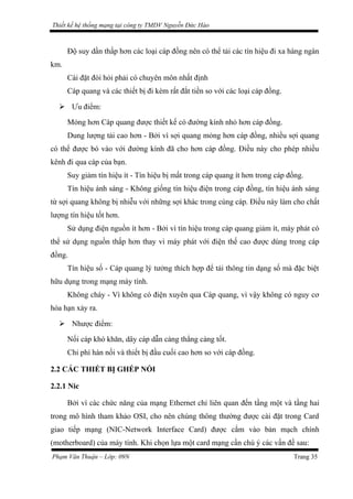 Thiết kế hệ thống mạng tại công ty TMDV Nguyễn Đức Hào
Độ suy dần thấp hơn các loại cáp đồng nên có thể tải các tín hiệu đi xa hàng ngàn
km.
Cài đặt đòi hỏi phải có chuyên môn nhất định
Cáp quang và các thiết bị đi kèm rất đắt tiền so với các loại cáp đồng.
 Ưu điểm:
Mỏng hơn Cáp quang được thiết kế có đường kính nhỏ hơn cáp đồng.
Dung lượng tải cao hơn - Bởi vì sợi quang mỏng hơn cáp đồng, nhiều sợi quang
có thể được bó vào với đường kính đã cho hơn cáp đồng. Điều này cho phép nhiều
kênh đi qua cáp của bạn.
Suy giảm tín hiệu ít - Tín hiệu bị mất trong cáp quang ít hơn trong cáp đồng.
Tín hiệu ánh sáng - Không giống tín hiệu điện trong cáp đồng, tín hiệu ánh sáng
từ sợi quang không bị nhiễu với những sợi khác trong cùng cáp. Điều này làm cho chất
lượng tín hiệu tốt hơn.
Sử dụng điện nguồn ít hơn - Bởi vì tín hiệu trong cáp quang giảm ít, máy phát có
thể sử dụng nguồn thấp hơn thay vì máy phát với điện thế cao được dùng trong cáp
đồng.
Tín hiệu số - Cáp quang lý tưởng thích hợp để tải thông tin dạng số mà đặc biệt
hữu dụng trong mạng máy tính.
Không cháy - Vì không có điện xuyên qua Cáp quang, vì vậy không có nguy cơ
hỏa hạn xảy ra.
 Nhược điểm:
Nối cáp khó khăn, dây cáp dẫn càng thẳng càng tốt.
Chi phí hàn nối và thiết bị đầu cuối cao hơn so với cáp đồng.
2.2 CÁC THIẾT BỊ GHÉP NỐI
2.2.1 Nic
Bởi vì các chức năng của mạng Ethernet chỉ liên quan đến tầng một và tầng hai
trong mô hình tham khảo OSI, cho nên chúng thông thường được cài đặt trong Card
giao tiếp mạng (NIC-Network Interface Card) được cắm vào bản mạch chính
(motherboard) của máy tính. Khi chọn lựa một card mạng cần chú ý các vấn đề sau:
Phạm Văn Thuận – Lớp: 09N Trang 35
 