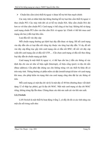Thiết kế hệ thống mạng tại công ty TMDV Nguyễn Đức Hào
 Chuẩn khe cắm (slot) thiết bị ngoại vi được hỗ trợ bởi bản mạch chính:
Các máy tính cá nhân hiện đại thông thường hỗ trợ loại khe cắm thiết bị ngoại vi
theo chuẩn PCI. Các máy tính đời cũ có hỗ trợ chuẩn ISA. Khe cắm chuẩn ISA dài
hơn so với khe cắm chuẩn PCI. Card mạng vì thế cũng có hai loại. Không thể sử dụng
card mạng chuẩn PCI cắm vào khe cắm ISA và ngược lại. Chính vì thế khi mua card
mạng cần lưu ý đến loại khe cắm.
Loại đầu nối vào dây cáp:
Mỗi chuẩn mạng thường qui định loại dây dẫn được sử dụng. Để nối card mạng
vào dây dẫn cần có loại đầu nối riêng tùy thuộc vào từng loại dây dẫn. Ví dụ, để nối
vào dây cáp đồng trục gầy trên card mạng cần có đầu nối BNC; để nối với dây cáp
xoắn đôi card mạng cần có đầu nối UTP, ... Cần chọn card mạng có đầu nối theo đúng
loại dây dẫn do chuẩn mạng qui định.
Card mạng là một thiết bị ngoại vi, vì thế bạn cần lưu ý đến các thông số xác
định địa chỉ của nó như số hiệu ngắt (Interrupt), số hiệu cổng (port) và địa chỉ nền
(Base address). Cần phải đặt chúng sao cho không trùng với các thiết bị khác đã có
trên máy tính. Thông thường có phần mềm cài đặt (install/setup) đi kèm với card mạng
khi mua, cho phép kiểm tra trạng thái của card mạng cũng như đặt lại các thông số
trên.
Mỗi card mạng có một địa chỉ vật lý là một dãy số 48 bits (thường được viết dưới
dạng 12 số thập lục phân), gọi là địa chỉ MAC. Một một card mạng có địa chỉ MAC
riêng, không trùng lắp lẫn nhau. Chúng được các nhà sản xuất cài vào khi sản xuất.
2.2.2 Switch
LAN Switch là một thiết bị hoạt động ở tầng 2, có đầy đủ tất cả các tính năng của
một cầu nối trong suốt như:
Phạm Văn Thuận – Lớp: 09N Trang 36
 