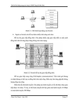 Thiết kế hệ thống mạng tại công ty TMDV Nguyễn Đức Hào
Hình 2.1: Mô hình hoạt động của Switch.
 Ngoài ra Switch còn hỗ trợ thêm nhiều tính năng mới như:
Hỗ trợ đa giao tiếp đồng thời: Cho phép nhiều cặp giao tiếp diễn ra một cách
đồng thời nhờ đó tăng được băng thông trên toàn mạng.
Hình 2.2: Switch hỗ trợ đa giao tiếp đồng thời.
Hỗ trợ giao tiếp song công (Full-duplex communication): Tiến trình gởi khung
và nhận khung có thể xảy ra đồng thời trên một cổng. Điều này làm tăng gấp đôi thông
lượng tổng của cổng.
Điều hòa tốc độ kênh truyền: Cho phép các kênh truyền có tốc độ khác nhau giao
tiếp được với nhau. Ví dụ, có thể hoán chuyển dữ liệu giữa một kênh truyền 10 Mbps
và một kênh truyền 100 Mbps
Phạm Văn Thuận – Lớp: 09N Trang 37
 