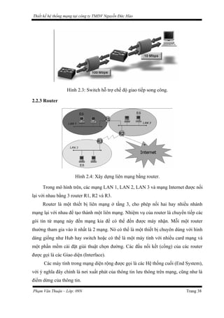 Thiết kế hệ thống mạng tại công ty TMDV Nguyễn Đức Hào
Hình 2.3: Switch hỗ trợ chế độ giao tiếp song công.
2.2.3 Router
Hình 2.4: Xây dựng liên mạng bằng router.
Trong mô hình trên, các mạng LAN 1, LAN 2, LAN 3 và mạng Internet được nối
lại với nhau bằng 3 router R1, R2 và R3.
Router là một thiết bị liên mạng ở tầng 3, cho phép nối hai hay nhiều nhánh
mạng lại với nhau để tạo thành một liên mạng. Nhiệm vụ của router là chuyển tiếp các
gói tin từ mạng này đến mạng kia để có thể đến được máy nhận. Mỗi một router
thường tham gia vào ít nhất là 2 mạng. Nó có thể là một thiết bị chuyên dùng với hình
dáng giống như Hub hay switch hoặc có thể là một máy tính với nhiều card mạng và
một phần mềm cài đặt giải thuật chọn đường. Các đầu nối kết (cổng) của các router
được gọi là các Giao diện (Interface).
Các máy tính trong mạng diện rộng được gọi là các Hệ thống cuối (End System),
với ý nghĩa đây chính là nơi xuất phát của thông tin lưu thông trên mạng, cũng như là
điểm dừng của thông tin.
Phạm Văn Thuận – Lớp: 09N Trang 38
 