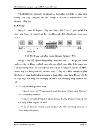 Thiết kế hệ thống mạng tại công ty TMDV Nguyễn Đức Hào
Về mặt kiến trúc, các router chỉ cài đặt các thành phần thực hiện các chức năng
từ tầng 1 đến tầng 3 trong mô hình OSI. Trong khi các End System thì cài đặt chức
năng của cả bảy tầng.
2.2.4 Bridge
Bây giờ ta thay thế Repeater bằng một Bridge. Khi Frame N2 gởi cho N1 đến
công 1 của Bridge nó phân tích và thấy rằng không cần thiết phải chuyển Frame sang
LAN 2
Hình 2.5: Bridge khắc phục nhược điểm của Repeater/HUB.
Bridge là một thiết bị hoạt động ở tầng 2 trong mô hình OSI. Bridge làm nhiệm
vụ chuyển tiếp các khung từ nhánh mạng này sang nhánh mạng khác. Điều quan trọng
là Bridge “thông minh”, nó chuyển frame một cách có chọn lọc dựa vào địa chỉ MAC
của các máy tính. Bridge còn cho phép các mạng có tầng vật lý khác nhau có thể giao
tiếp được với nhau. Bridge chia liên mạng ra thành những vùng đụng độ nhỏ, nhờ đó
cải thiện được hiệu năng của liên mạng tốt hơn so với liên mạng bằng Repeater hay
Hub.
 Có thể phân Bridge thành 3 loại:
 Cầu nối trong suốt (Transparent Bridge): Cho phép nối các mạng Ethernet/
Fast Ethernet lại với nhau.
 Cầu nối xác định đường đi từ nguồn (Source Routing Bridge): Cho phép nối
các mạng Token Ring lại với nhau.
 Cầu nối trộn lẫn (Mixed Media Bridge): Cho phép nối mạng Ethernet và
Token Ring lại với nhau.
Phạm Văn Thuận – Lớp: 09N Trang 39
 