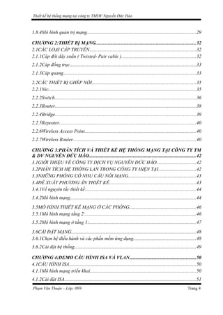 Thiết kế hệ thống mạng tại công ty TMDV Nguyễn Đức Hào
1.8.4Mô hình quản trị mạng........................................................................................29
CHƯƠNG 2:THIẾT BỊ MẠNG.................................................................................32
2.1CÁC LOẠI CÁP TRUYỀN......................................................................................32
2.1.1Cáp đôi dây xoắn ( Twisted- Pair cable )............................................................32
2.1.2Cáp đồng trục......................................................................................................33
2.1.3Cáp quang...........................................................................................................33
2.2CÁC THIẾT BỊ GHÉP NỐI....................................................................................35
2.2.1Nic.......................................................................................................................35
2.2.2Switch..................................................................................................................36
2.2.3Router..................................................................................................................38
2.2.4Bridge..................................................................................................................39
2.2.5Repeater..............................................................................................................40
2.2.6Wireless Access Point..........................................................................................40
2.2.7Wireless Router...................................................................................................40
CHƯƠNG 3:PHÂN TÍCH VÀ THIẾT KẾ HỆ THỐNG MẠNG TẠI CÔNG TY TM
& DV NGUYỄN ĐỨC HÀO.......................................................................................42
3.1GIỚI THIỆU VỀ CÔNG TY DỊCH VỤ NGUYỄN ĐỨC HÀO................................42
3.2PHÂN TÍCH HỆ THỐNG LAN TRONG CÔNG TY HIỆN TẠI..............................42
3.3NHỮNG PHÒNG CÓ NHU CẦU NỐI MẠNG.......................................................43
3.4ĐỀ XUẤT PHƯƠNG ÁN THIẾT KẾ......................................................................43
3.4.1Về nguyên tắc thiết kế:.........................................................................................44
3.4.2Mô hình mạng......................................................................................................44
3.5MÔ HÌNH THIẾT KẾ MẠNG Ở CÁC PHÒNG......................................................46
3.5.1Mô hình mạng tầng 2:.........................................................................................46
3.5.2Mô hình mạng ở tầng 1:......................................................................................47
3.6CÀI ĐẶT MẠNG.....................................................................................................48
3.6.1Chọn hệ điều hành và các phần mềm ứng dụng..................................................48
3.6.2Cài đặt hệ thống..................................................................................................49
CHƯƠNG 4:DEMO CẤU HÌNH ISA VÀ VLAN.....................................................50
4.1CẤU HÌNH ISA......................................................................................................50
4.1.1Mô hình mạng triển khai.....................................................................................50
4.1.2Cài đặt ISA..........................................................................................................51
Phạm Văn Thuận – Lớp: 09N Trang 4
 