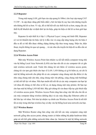 Thiết kế hệ thống mạng tại công ty TMDV Nguyễn Đức Hào
2.2.5 Repeater
Trong một mạng LAN, giới hạn của cáp quang là 100m ( cho loại cáp mạng CAT
5 UTP – là cáp được dùng phổ biến nhất ), bởi tín hiệu bị suy hao trên đường truyền
nên không thể đi xa hơn. Vì vậy, để có thể kết nối các thiết bị đi xa hơn, mạng cần các
thiết bị để khuếch đại và định thời lại tín hiệu, giúp tín hiệu có thể đi xa hơn giới hạn
này.
Repeater là một thiết bị ở lớp 1 ( Physical Layer ) trong mô hình OSI. Repeater
có vai trò khuếch đại tín hiệu vật lý ở đầu vào và cung cấp năng lượng cho tín hiệu ở
đầu ra để có thể đến được những chặng đường tiếp theo trong mạng. Điện tín, điện
thoại, truyền thông tin qua sợi quang… và các nhu cầu truyền tín hiệu đi xa đều cần sử
dụng Repeater.
2.2.6 Wireless Access Point
Một máy Wireless Access Point làm nhiệm vụ nối kết nhiều computer trong nhà
vào hệ thống Local Area Network (LAN) của bạn nếu tất cả các computer đó có gắn
một wireless network card. Trước khi chúng tôi nói thêm về wireless access point,
chúng tôi xin tạm giải thích cho bạn về LAN. LAN không có gì bí hiểm cả, nó chỉ là
một hệ thống network cho phép tất cả các computer cùng chung một địa điểm (ví dụ
như cùng chung một căn nhà, cùng chung một văn phòng, cùng chung một building)
có thể nối kết lại với nhau. Nếu bạn muốn kết nối tất cả các máy computer của bạn lại
với nhau để chúng có thể chia xẻ hồ sơ, sử dụng chung một máy printer, thì bạn tạo
cho bạn một hệ thống LAN thế thôi. Bây giờ chúng tôi xin được tiếp tục giải thích tiếp
về wireless access point. Wireless Access Point cũng làm công việc bắt cầu cho tất cả
các máy computer dùng wireless (không dây) và các máy dùng dây Ethernet cable có
thể liên lạc với nhau. Nói tóm lại nhiệm vụ chính của Wireless Access Point là nối kết
tất cả máy trong nhà bạn wireless hay có dây vào hệ thống local area network của bạn.
2.2.7 Wireless Router
Một Wireless Router cũng làm công việc nối kết các máy computer cùng một
network giống như access point, nhưng router có thêm những bộ phận hardware khác
giúp nó nối kết giữa những network khác nhau lại. Internet là một hệ thống network
Phạm Văn Thuận – Lớp: 09N Trang 40
 