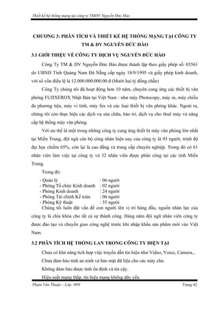Thiết kế hệ thống mạng tại công ty TMDV Nguyễn Đức Hào
CHƯƠNG 3: PHÂN TÍCH VÀ THIẾT KẾ HỆ THỐNG MẠNG TẠI CÔNG TY
TM & DV NGUYỄN ĐỨC HÀO
3.1 GIỚI THIỆU VỀ CÔNG TY DỊCH VỤ NGUYỄN ĐỨC HÀO
Công Ty TM & DV Nguyễn Đức Hào được thành lập theo giấy phép số: 03561
do UBND Tình Quảng Nam Đà Nẵng cấp ngày 18/9/1995 và giấy phép kinh doanh,
với số vốn điều lệ là 12.000.000.000.00 đ (Mười hai tỷ đồng chẵn)
Công Ty chúng tôi đã hoạt động hơn 10 năm, chuyên cung ứng các thiết bị văn
phòng FUJIXEROX Nhật Bản tại Việt Nam : như máy Photocopy, máy in, máy chiếu
đa phương tiện, máy vi tính, máy fax và các loại thiết bị văn phòng khác. Ngoài ra,
chúng tôi còn thực hiện các dịch vụ sửa chữa, bảo trì, dịch vụ cho thuê máy và nâng
cấp hệ thống máy văn phòng.
Với ưu thế là một trong những công ty cung ứng thiết bị máy văn phòng lớn nhất
tại Miền Trung, đội ngũ cán bộ công nhân hiện nay của công ty là 93 người, trình độ
đại học chiếm 65%, còn lại là cao đẳng và trung cấp chuyên nghiệp. Trong đó có 61
nhân viên làm việc tại công ty và 32 nhân viên được phân công tại các tỉnh Miền
Trung.
Trong đó:
- Quản lý : 06 người
- Phòng Tổ chức Kinh doanh : 02 người
- Phòng Kinh doanh : 24 người
- Phòng Tài chính Kế toán : 06 người
- Phòng Kỹ thuật : 55 người
Chúng tôi luôn đặt vấn đề con người lên vị trí hàng đầu, nguồn nhân lực của
công ty là chìa khóa cho tất cả sự thành công. Hàng năm đội ngũ nhân viên công ty
được đào tạo và chuyển giao công nghệ trước khi nhập khẩu sản phẩm mới vào Việt
Nam.
3.2 PHÂN TÍCH HỆ THỐNG LAN TRONG CÔNG TY HIỆN TẠI
Chưa có khả năng tích hợp việc truyền dẫn tín hiệu như Video, Voice, Camera,..
Chưa đảm bảo tính an ninh và bảo mật dữ liệu cho các máy chủ.
Không đảm bảo được tính ổn định và tin cậy.
Hiệu suất mạng thấp, tín hiệu mạng không dây yếu.
Phạm Văn Thuận – Lớp: 09N Trang 42
 