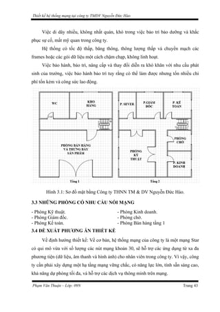 Thiết kế hệ thống mạng tại công ty TMDV Nguyễn Đức Hào
Việc di dây nhiều, không nhất quán, khó trong việc bảo trì bảo dưỡng và khắc
phục sự cố, mất mỹ quan trong công ty.
Hệ thống có tốc độ thấp, băng thông, thông lượng thấp và chuyển mạch các
frames hoặc các gói dữ liệu một cách chậm chạp, không linh hoạt.
Việc bảo hành, bảo trì, nâng cấp và thay đổi diễn ra khó khăn với nhu cầu phát
sinh của trường, việc bảo hành bảo trì tuy rằng có thể làm được nhưng tốn nhiều chi
phí tốn kém và công sức lao động.
Hình 3.1: Sơ đồ mặt bằng Công ty THNN TM & DV Nguyễn Đức Hào.
3.3 NHỮNG PHÒNG CÓ NHU CẦU NỐI MẠNG
- Phòng Kỹ thuật. - Phòng Kinh doanh.
- Phòng Giám đốc. - Phòng chờ.
- Phòng Kế toán. - Phòng Bán hàng tầng 1
3.4 ĐỀ XUẤT PHƯƠNG ÁN THIẾT KẾ
Về định hướng thiết kế: Về cơ bản, hệ thống mạng của công ty là một mạng Star
có qui mô vừa với số lượng các nút mạng khoản 30, sẽ hỗ trợ các ứng dụng từ xa đa
phương tiện (dữ liệu, âm thanh và hình ảnh) cho nhân viên trong công ty. Vì vậy, công
ty cần phải xây dựng một hạ tầng mạng vững chắc, có năng lực lớn, tính sẵn sàng cao,
khả năng dự phòng tối đa, và hỗ trợ các dịch vụ thông minh trên mạng.
Phạm Văn Thuận – Lớp: 09N Trang 43
 