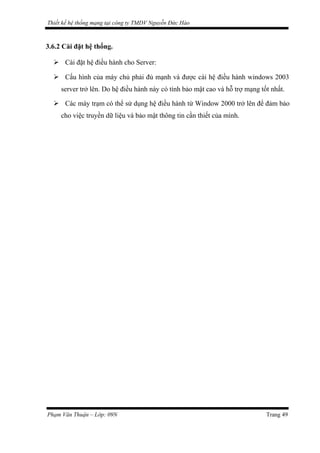 Thiết kế hệ thống mạng tại công ty TMDV Nguyễn Đức Hào
3.6.2 Cài đặt hệ thống.
 Cài đặt hệ điều hành cho Server:
 Cấu hình của máy chủ phải đủ mạnh và được cài hệ điều hành windows 2003
server trở lên. Do hệ điều hành này có tính bảo mật cao và hỗ trợ mạng tốt nhất.
 Các máy trạm có thể sử dụng hệ điều hành từ Window 2000 trở lên để đảm bảo
cho việc truyền dữ liệu và bảo mật thông tin cần thiết của mình.
Phạm Văn Thuận – Lớp: 09N Trang 49
 